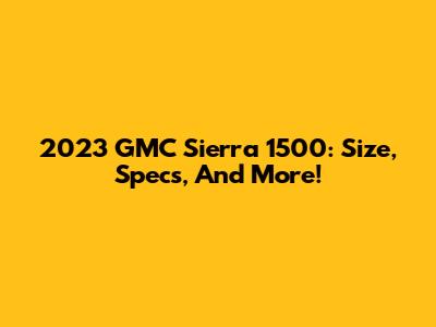 2023 GMC Sierra 1500: Size, Specs, And More!