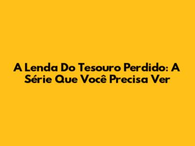A Lenda Do Tesouro Perdido: A Série Que Você Precisa Ver