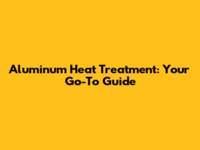 Aluminum Heat Treatment: Your Go-To Guide
