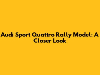 Audi Sport Quattro Rally Model: A Closer Look