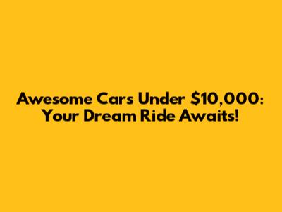 Awesome Cars Under $10,000: Your Dream Ride Awaits!