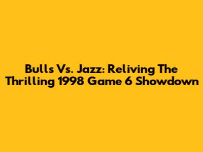 Bulls Vs. Jazz: Reliving The Thrilling 1998 Game 6 Showdown