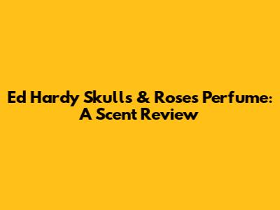 Ed Hardy Skulls & Roses Perfume: A Scent Review