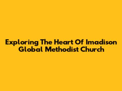 Exploring The Heart Of Imadison Global Methodist Church