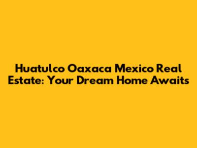 Huatulco Oaxaca Mexico Real Estate: Your Dream Home Awaits