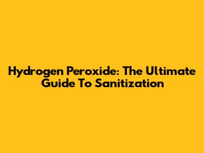 Hydrogen Peroxide: The Ultimate Guide To Sanitization