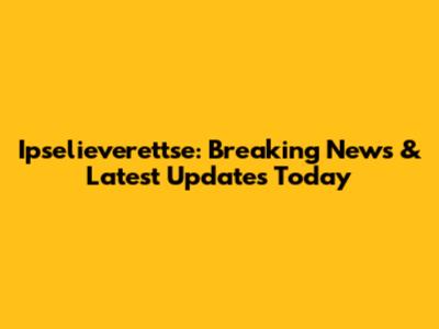Ipselieverettse: Breaking News & Latest Updates Today