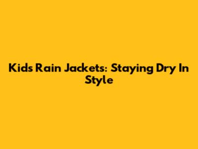 Kids' Rain Jackets: Staying Dry In Style
