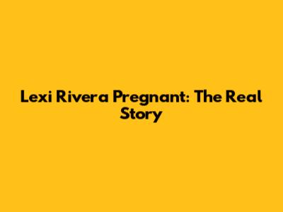 Lexi Rivera Pregnant: The Real Story