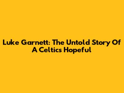 Luke Garnett: The Untold Story Of A Celtics Hopeful
