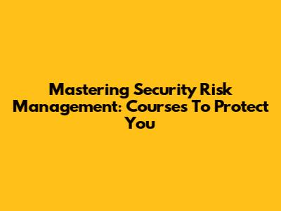 Mastering Security Risk Management: Courses To Protect You