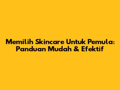 Memilih Skincare Untuk Pemula: Panduan Mudah & Efektif
