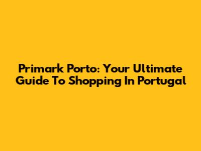 Primark Porto: Your Ultimate Guide To Shopping In Portugal