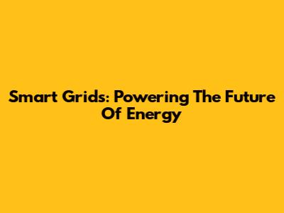 Smart Grids: Powering The Future Of Energy
