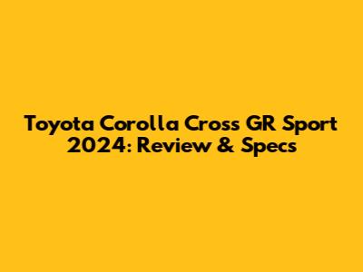 Toyota Corolla Cross GR Sport 2024: Review & Specs